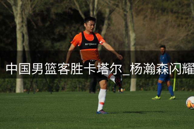 中国男篮客胜卡塔尔 杨瀚森闪耀赛场